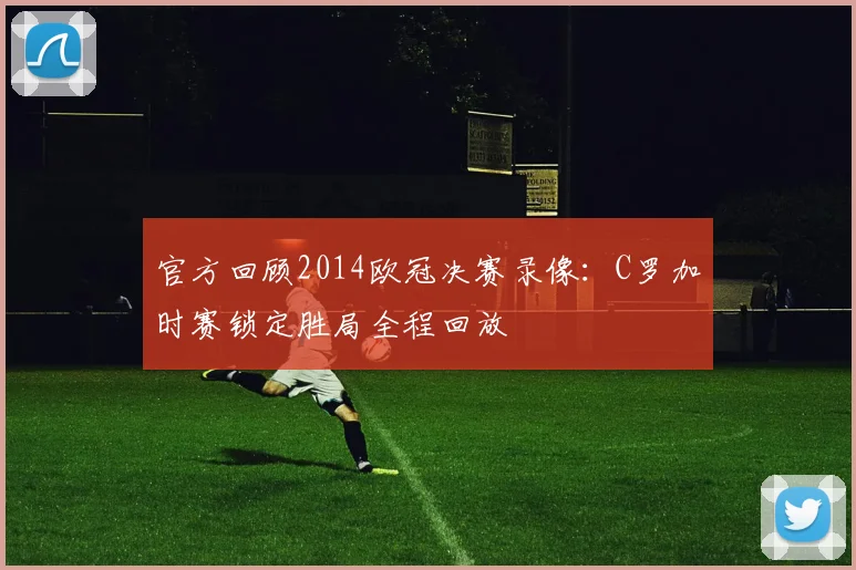 官方回顾2014欧冠决赛录像：C罗加时赛锁定胜局全程回放