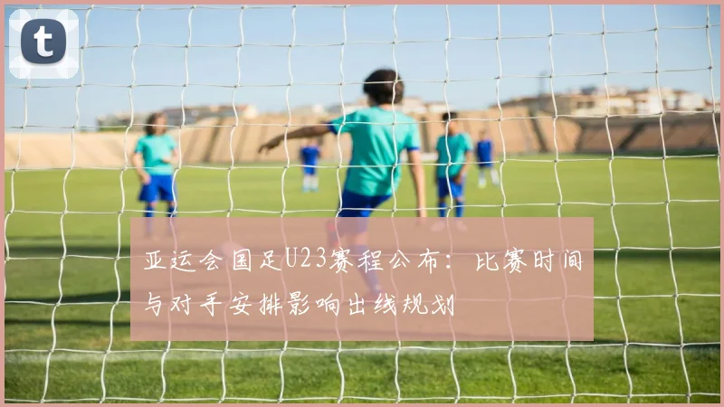亚运会国足U23赛程公布：比赛时间与对手安排影响出线规划