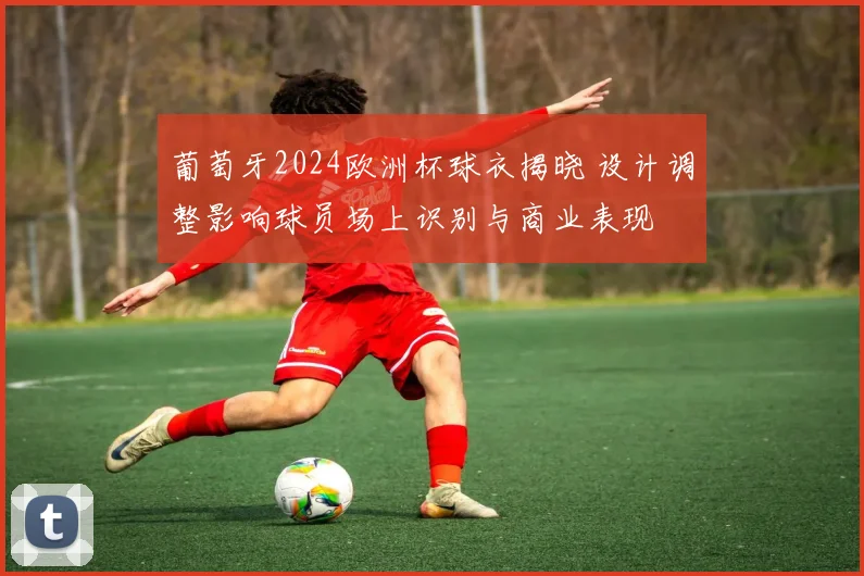 葡萄牙2024欧洲杯球衣揭晓 设计调整影响球员场上识别与商业表现
