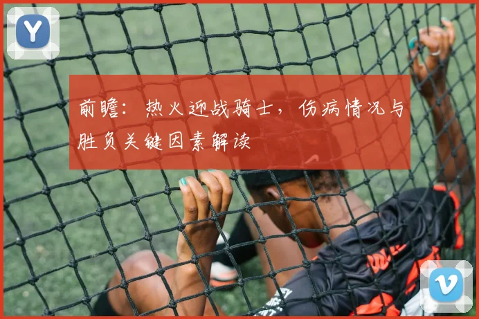 前瞻：热火迎战骑士，伤病情况与胜负关键因素解读