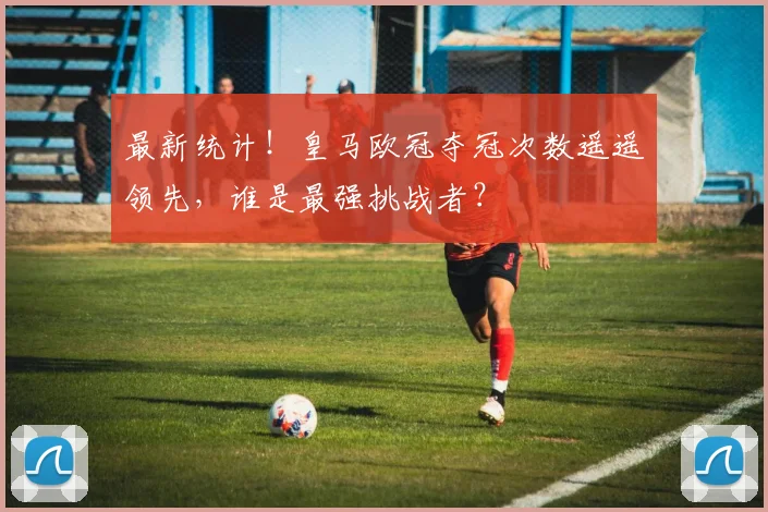 最新统计！皇马欧冠夺冠次数遥遥领先，谁是最强挑战者？