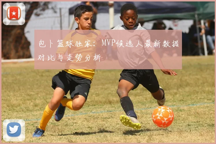 包卜篮球独家：MVP候选人最新数据对比与走势分析