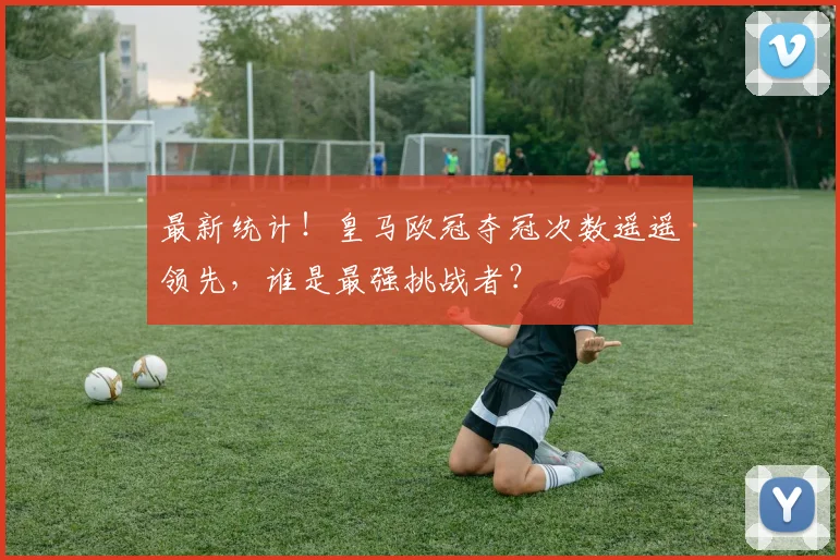 最新统计！皇马欧冠夺冠次数遥遥领先，谁是最强挑战者？