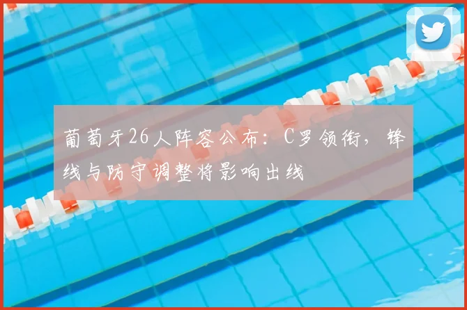 葡萄牙26人阵容公布：C罗领衔，锋线与防守调整将影响出线