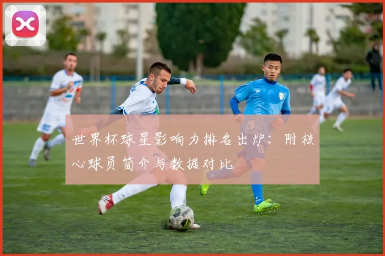 世界杯球星影响力排名出炉：附核心球员简介与数据对比