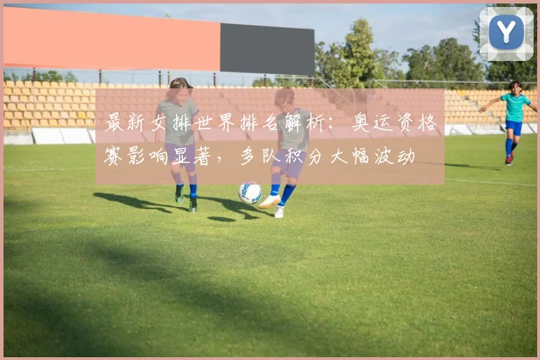 最新女排世界排名解析：奥运资格赛影响显著，多队积分大幅波动