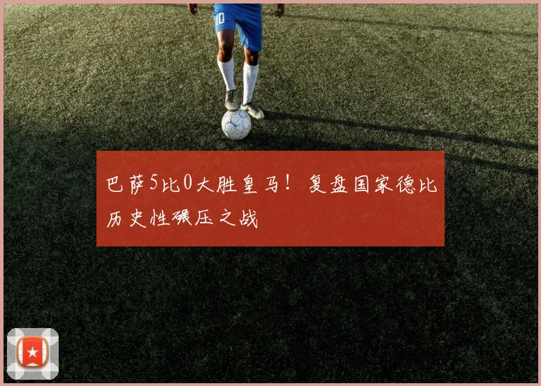 巴萨5比0大胜皇马!复盘国家德比历史性碾压之战
